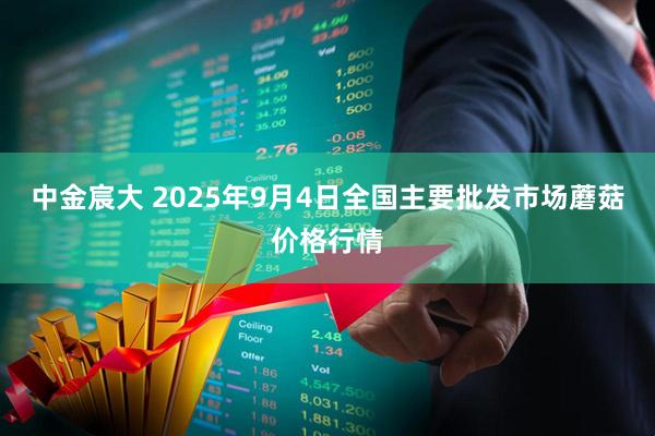 中金宸大 2025年9月4日全国主要批发市场蘑菇价格行情
