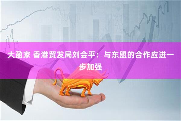 大盈家 香港贸发局刘会平：与东盟的合作应进一步加强