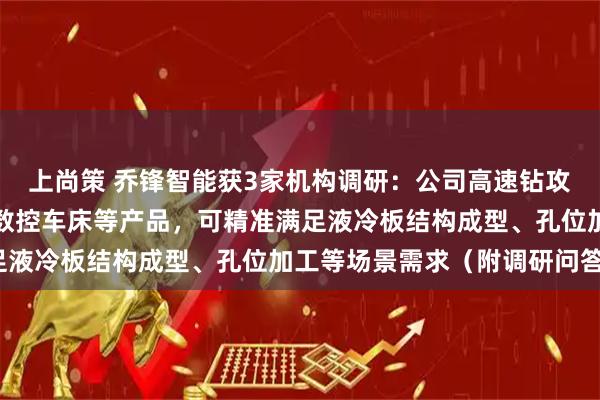 上尚策 乔锋智能获3家机构调研：公司高速钻攻中心、立式加工中心、数控车床等产品，可精准满足液冷板结构成型、孔位加工等场景需求（附调研问答）