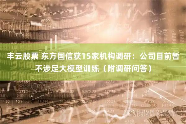 丰云股票 东方国信获15家机构调研：公司目前暂不涉足大模型训练（附调研问答）