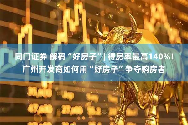 同门证券 解码“好房子”| 得房率最高140%！广州开发商如何用“好房子”争夺购房者