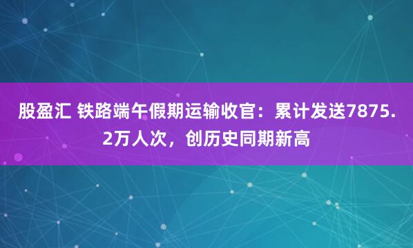 股盈汇 铁路端午假期运输收官：累计发送7875.2万人次，创历史同期新高