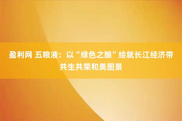 盈利网 五粮液：以“绿色之酿”绘就长江经济带共生共荣和美图景