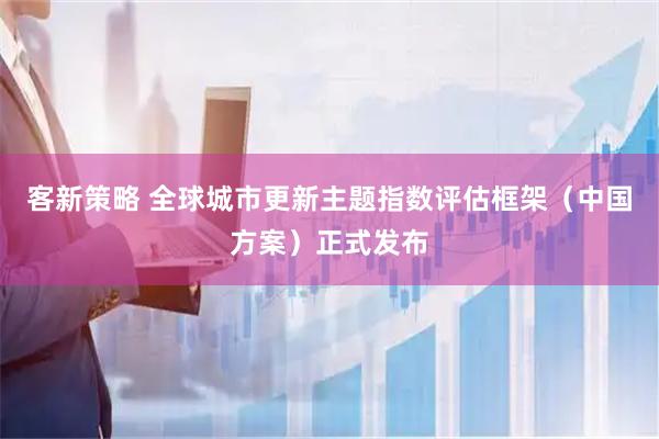 客新策略 全球城市更新主题指数评估框架（中国方案）正式发布