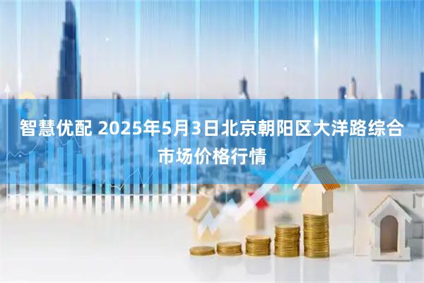 智慧优配 2025年5月3日北京朝阳区大洋路综合市场价格行情