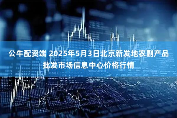公牛配资端 2025年5月3日北京新发地农副产品批发市场信息中心价格行情