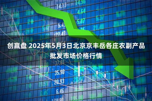 创赢盘 2025年5月3日北京京丰岳各庄农副产品批发市场价格行情