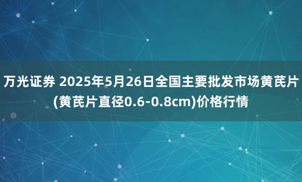 万光证券 2025年5月26日全国主要批发市场黄芪片(黄芪片直径0.6-0.8cm)价格行情