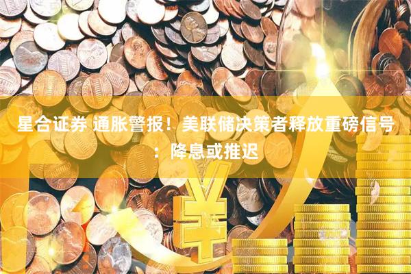 星合证券 通胀警报！美联储决策者释放重磅信号：降息或推迟