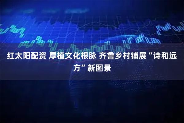 红太阳配资 厚植文化根脉 齐鲁乡村铺展“诗和远方”新图景