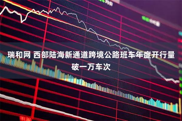 瑞和网 西部陆海新通道跨境公路班车年度开行量破一万车次