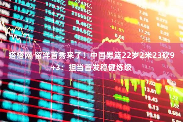 搭搭网 留洋首秀来了！中国男篮22岁2米23砍9+3：担当首发稳健练级