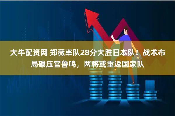 大牛配资网 郑薇率队28分大胜日本队！战术布局碾压宫鲁鸣，两将或重返国家队