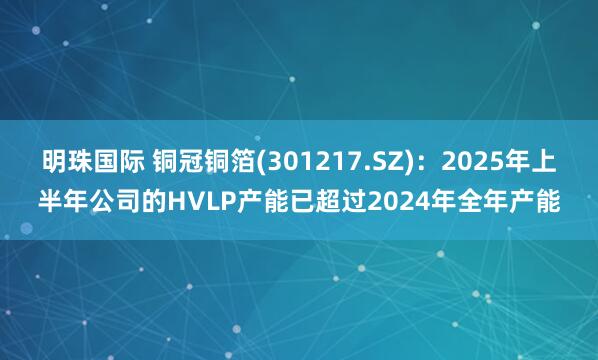 明珠国际 铜冠铜箔(301217.SZ)：2025年上半年公司的HVLP产能已超过2024年全年产能
