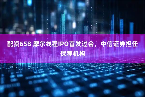 配资658 摩尔线程IPO首发过会，中信证券担任保荐机构