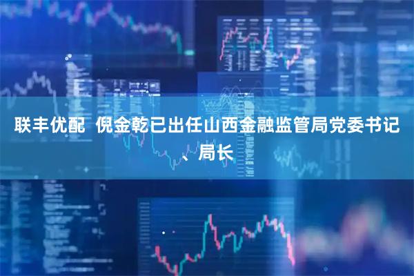 联丰优配  倪金乾已出任山西金融监管局党委书记、局长