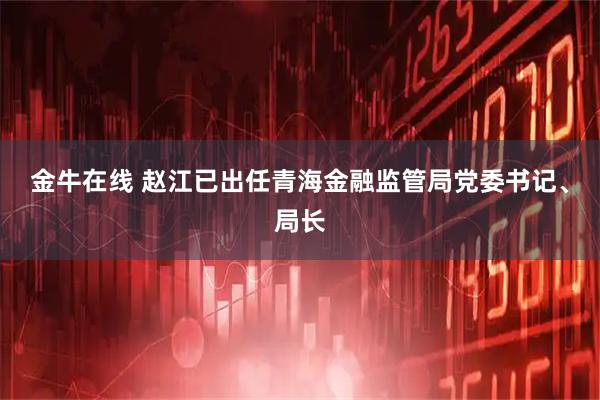 金牛在线 赵江已出任青海金融监管局党委书记、局长