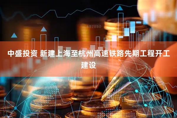 中盛投资 新建上海至杭州高速铁路先期工程开工建设