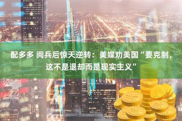 配多多 阅兵后惊天逆转：美媒劝美国“要克制，这不是退却而是现实主义”