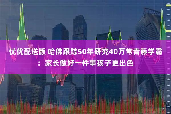 优优配送版 哈佛跟踪50年研究40万常青藤学霸：家长做好一件事孩子更出色