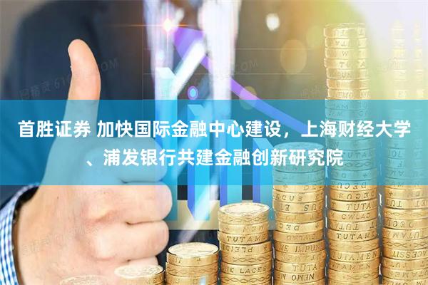 首胜证券 加快国际金融中心建设，上海财经大学、浦发银行共建金融创新研究院