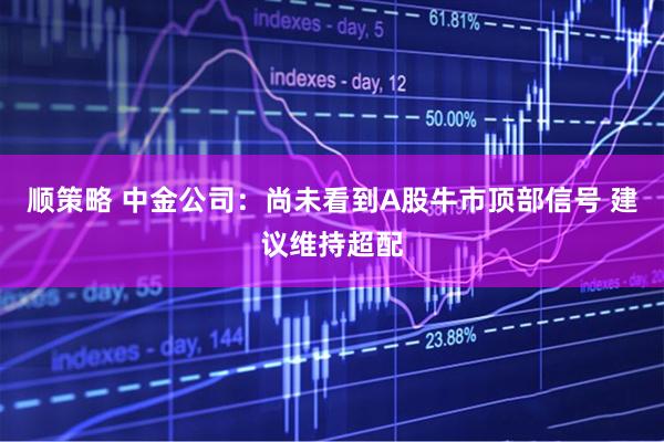 顺策略 中金公司：尚未看到A股牛市顶部信号 建议维持超配