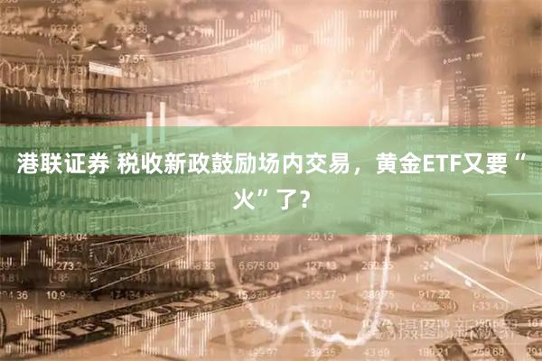 港联证券 税收新政鼓励场内交易,黄金ETF又要“火”了?