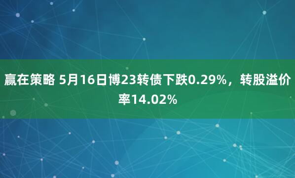 赢在策略 5月16日博23转债下跌0.29%,转股溢价率14.02%