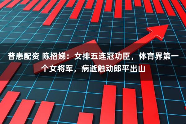 普患配资 陈招娣：女排五连冠功臣，体育界第一个女将军，病逝触动郎平出山