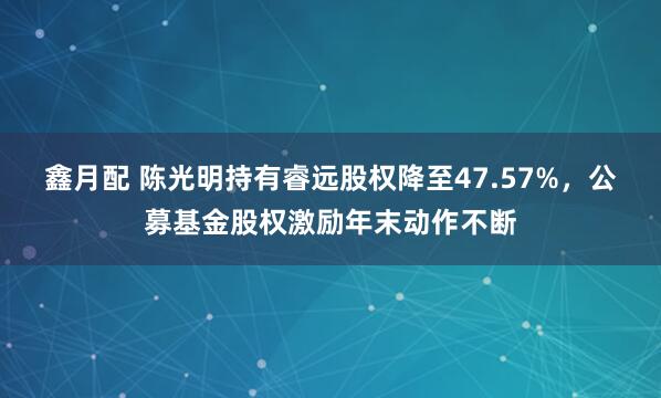 鑫月配 陈光明持有睿远股权降至47.57%，公募基金股权激励年末动作不断