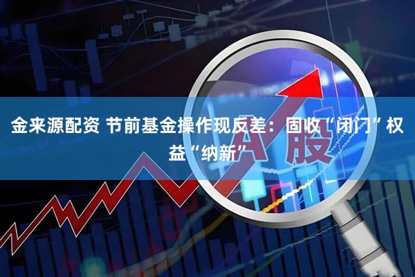 金来源配资 节前基金操作现反差:固收“闭门”权益“纳新”