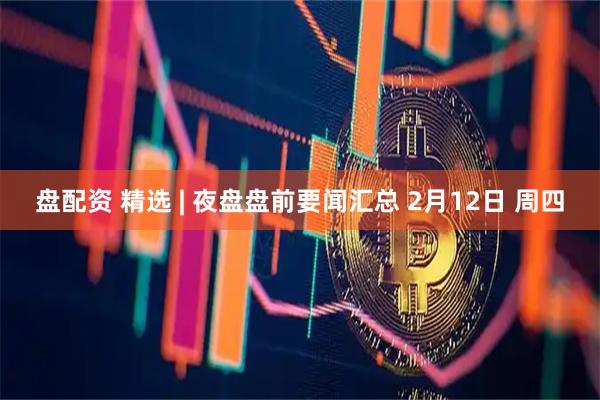 盘配资 精选 | 夜盘盘前要闻汇总 2月12日 周四
