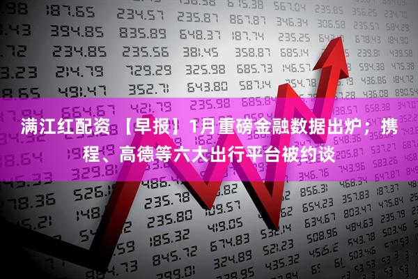 满江红配资 【早报】1月重磅金融数据出炉；携程、高德等六大出行平台被约谈