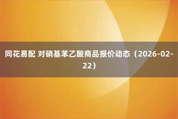 同花易配 对硝基苯乙酸商品报价动态（2026-02-22）