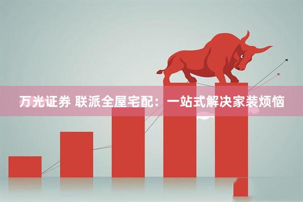 万光证券 联派全屋宅配:一站式解决家装烦恼