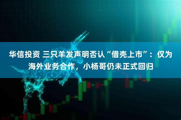 华信投资 三只羊发声明否认“借壳上市”:仅为海外业务合作,小杨哥仍未正式回归