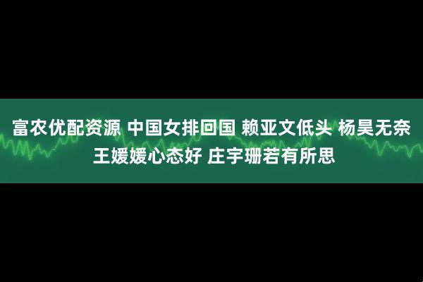 富农优配资源 中国女排回国 赖亚文低头 杨昊无奈 王媛媛心态好 庄宇珊若有所思