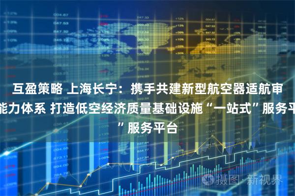 互盈策略 上海长宁：携手共建新型航空器适航审定能力体系 打造低空经济质量基础设施“一站式”服务平台