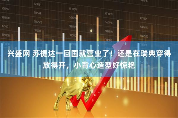 兴盛网 苏提达一回国就营业了！还是在瑞典穿得放得开，小背心造型好惊艳