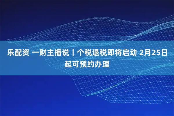 乐配资 一财主播说｜个税退税即将启动 2月25日起可预约办理