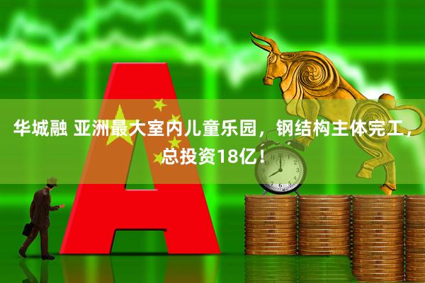 华城融 亚洲最大室内儿童乐园，钢结构主体完工，总投资18亿！