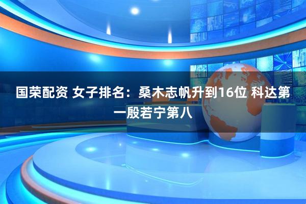 国荣配资 女子排名：桑木志帆升到16位 科达第一殷若宁第八